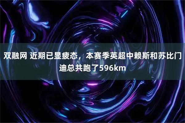 双融网 近期已显疲态，本赛季英超中赖斯和苏比门迪总共跑了596km