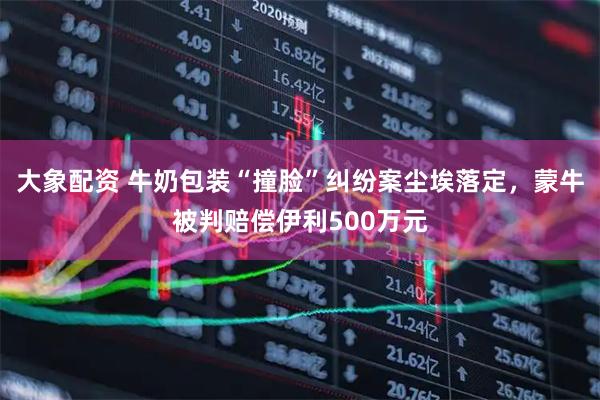 大象配资 牛奶包装“撞脸”纠纷案尘埃落定，蒙牛被判赔偿伊利500万元