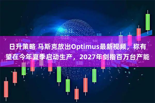 日升策略 马斯克放出Optimus最新视频，称有望在今年夏季启动生产，2027年剑指百万台产能