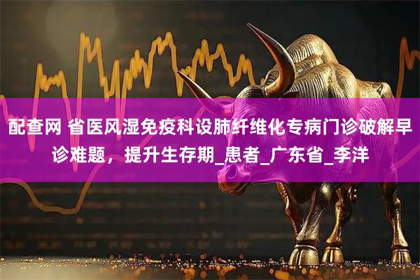 配查网 省医风湿免疫科设肺纤维化专病门诊破解早诊难题，提升生存期_患者_广东省_李洋