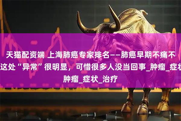 天猫配资端 上海肺癌专家排名——肺癌早期不痛不痒？但这处“异常”很明显，可惜很多人没当回事_肿瘤_症状_治疗