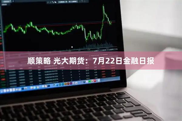 顺策略 光大期货：7月22日金融日报