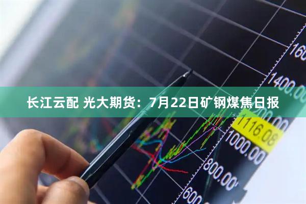 长江云配 光大期货：7月22日矿钢煤焦日报