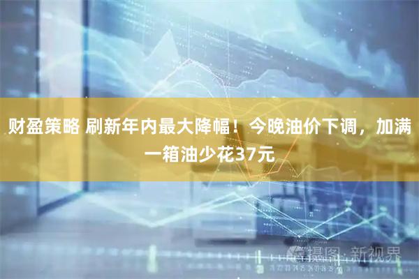 财盈策略 刷新年内最大降幅！今晚油价下调，加满一箱油少花37元