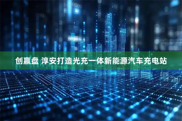 创赢盘 淳安打造光充一体新能源汽车充电站