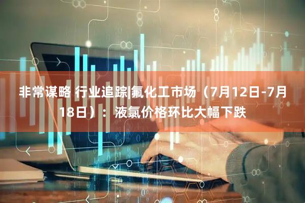 非常谋略 行业追踪|氟化工市场（7月12日-7月18日）：液氯价格环比大幅下跌