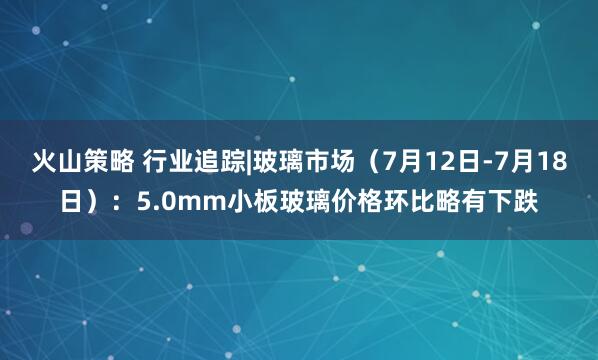 火山策略 行业追踪|玻璃市场（7月12日-7月18日）：5.0mm小板玻璃价格环比略有下跌