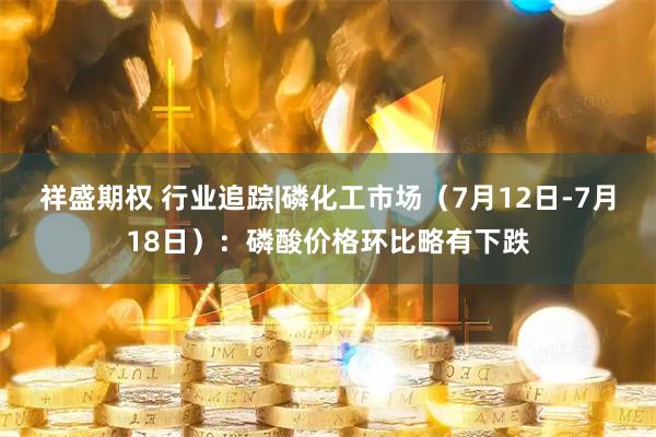 祥盛期权 行业追踪|磷化工市场（7月12日-7月18日）：磷酸价格环比略有下跌