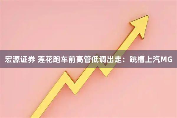 宏源证券 莲花跑车前高管低调出走：跳槽上汽MG